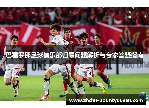 巴塞罗那足球俱乐部归属问题解析与专家答疑指南