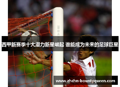 西甲新赛季十大潜力新星崛起 谁能成为未来的足球巨星 西甲新赛季十大潜力新星崛起 谁能成为未来的足球巨星