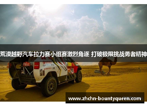 荒漠越野汽车拉力赛小组赛激烈角逐 打破极限挑战勇者精神 荒漠越野汽车拉力赛小组赛激烈角逐 打破极限挑战勇者精神