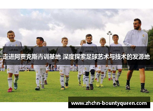 走进阿贾克斯青训基地 深度探索足球艺术与技术的发源地 走进阿贾克斯青训基地 深度探索足球艺术与技术的发源地