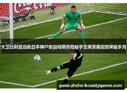 大卫比利亚远赴日本神户告别绿茵传奇射手生涯落幕回望荣耀岁月